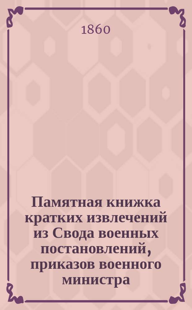 Памятная книжка кратких извлечений из Свода военных постановлений, приказов военного министра, циркуляров Инспекторского департамента Военного министерства, приказов по корпусу жандармов и прочих распоряжений начальства : Сост. в дежурстве 4 Окр. Корпуса жандармов по число м-ца. 1860 г