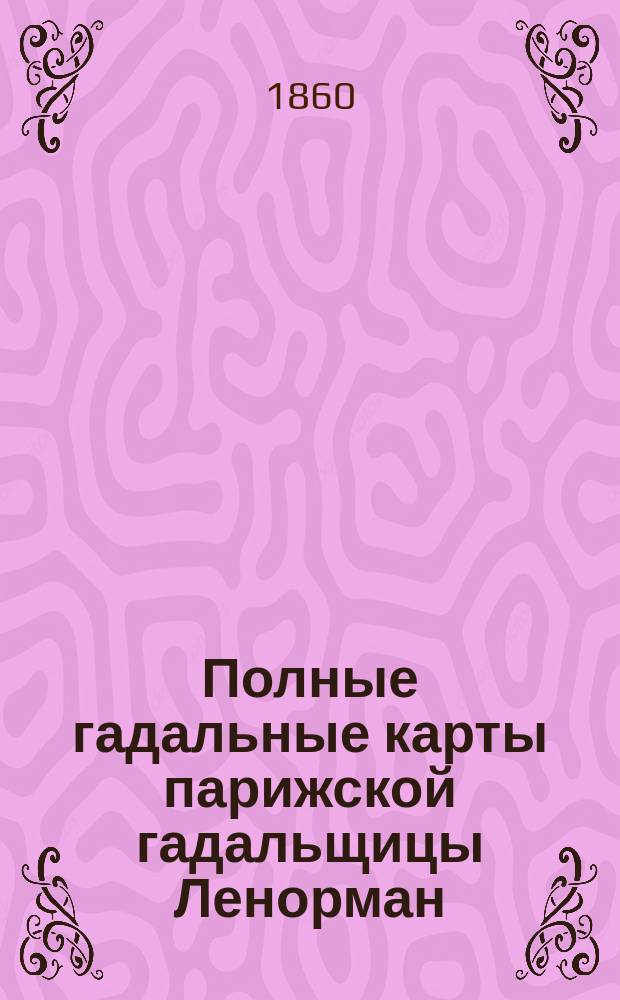 Полные гадальные карты парижской гадальщицы Ленорман : Новое открытое таинство картомантии, т. е. гадания на картах, заменяющее все гадательные книги, бобы, кофе-гадания и предсказывающее о будущем в стихах и прозе