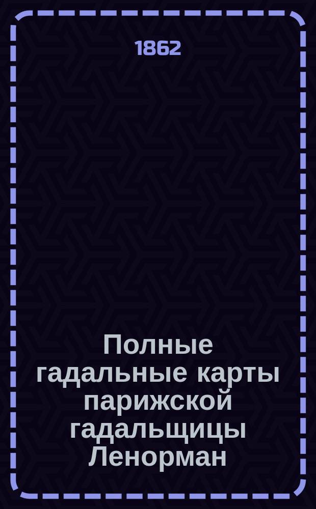 Полные гадальные карты парижской гадальщицы Ленорман : Новое открытое таинство картомантии, т. е. гадания на картах, заменяющее все гадательные книги, бобы, кофе-гадания и предсказывающее о будущем в стихах и прозе