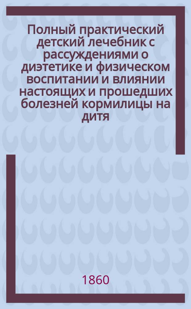 Полный практический детский лечебник с рассуждениями о диэтетике и физическом воспитании и влиянии настоящих и прошедших болезней кормилицы на дитя : В 3 ч. Кн. весьма полез. для каждого семьянина, для помещиков, живущих в деревнях, и сел. священников. Ч. 1 : [Диэтетика и физическое воспитание детей в первую эпоху жизни]