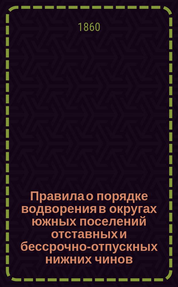 Правила о порядке водворения в округах южных поселений отставных и бессрочно-отпускных нижних чинов : Утв. упр. М-вом гос. имуществ 1 июня 1860 г.