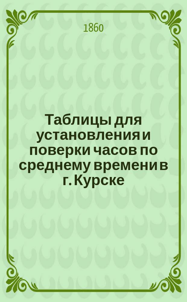 Таблицы для установления и поверки часов по среднему времени в г. Курске : Таблицы эти могут служить руководством и для других мест, как при обыкновен. гражд., так и точном астрон. употреблении времени