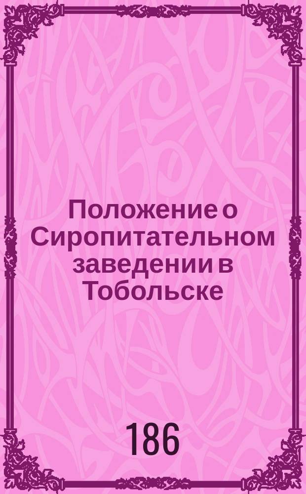 Положение о Сиропитательном заведении в Тобольске : (... Утв. по положению Спб. ком. 4 дек. 1864 г.)