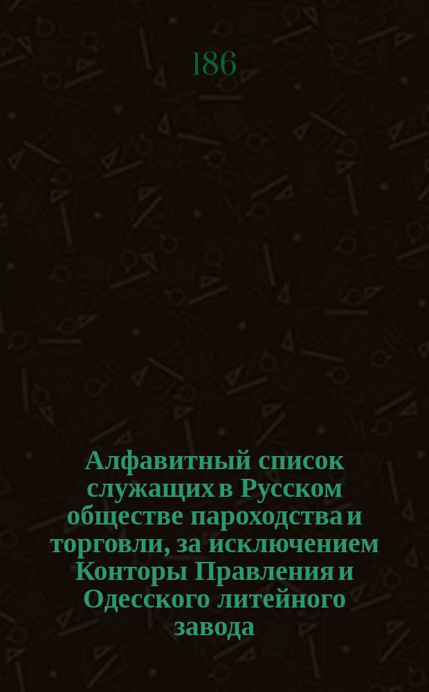 Алфавитный список служащих в Русском обществе пароходства и торговли, за исключением Конторы Правления и Одесского литейного завода, личный состав которых показан особо : Сост. по 1 янв. 1861 г. и все сведения показаны по то же число