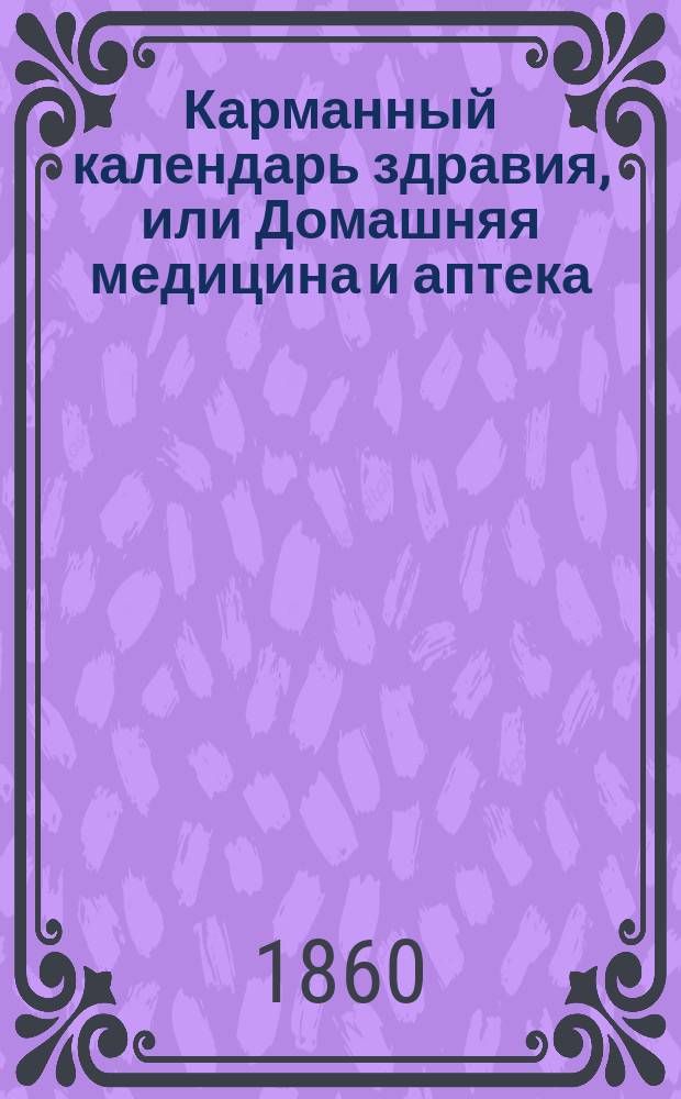 Карманный календарь здравия, или Домашняя медицина и аптека : Теорет. и практ. наставления, как самому приготовлять и употреблять лекарства, предохранять и пользовать себя, скоро и с малыми издержками, от большей части излечимых болезней и доставлять возможное облечение в болезнях неизлечимых : Пер. с 6 фр. изд. 1852 г