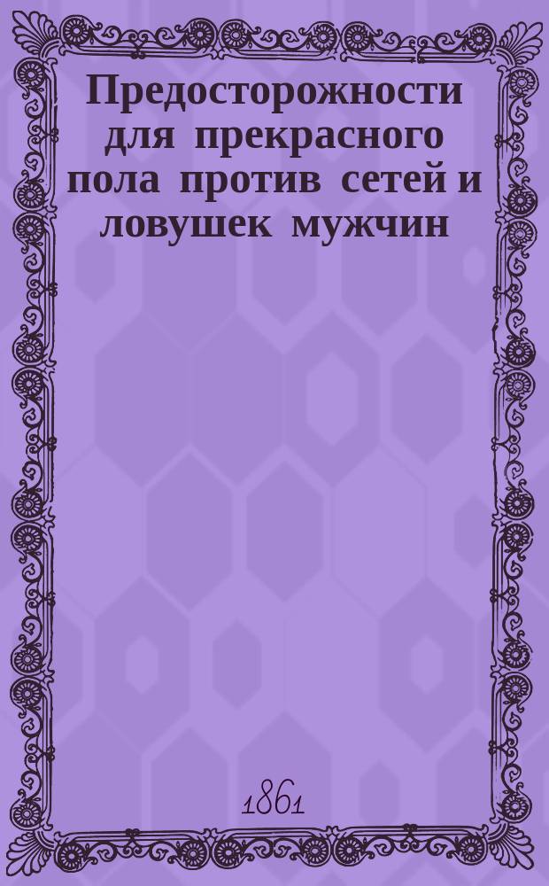 Предосторожности для прекрасного пола против сетей и ловушек мужчин : С присовокуплением домаш. средств от неприятностей в любви и браке, супружеского календаря, любов. слов. и карты почт. дороги по землице любви