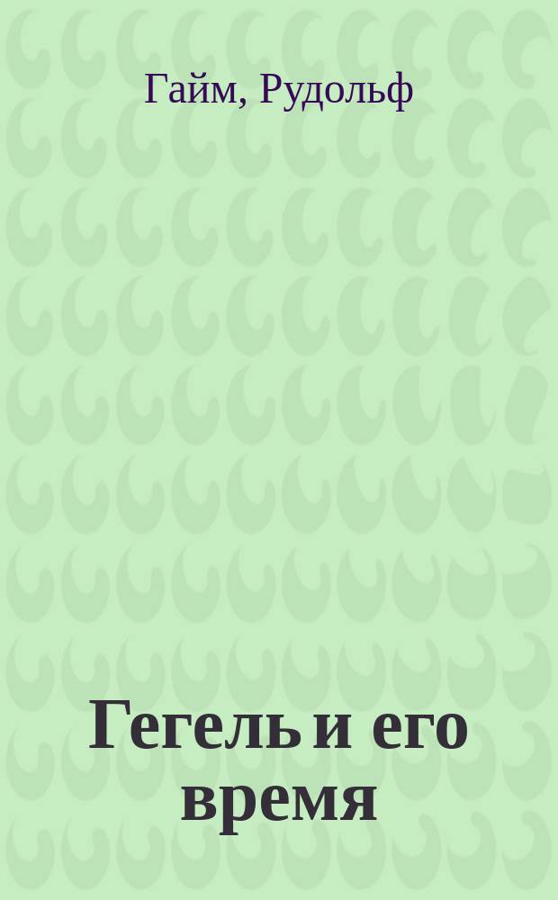 Гегель и его время : Лекции о первонач. возникновении, развитии, сущности и достоинстве гегелевой философии, чит. в Берл. ун-те Р. Гаймом