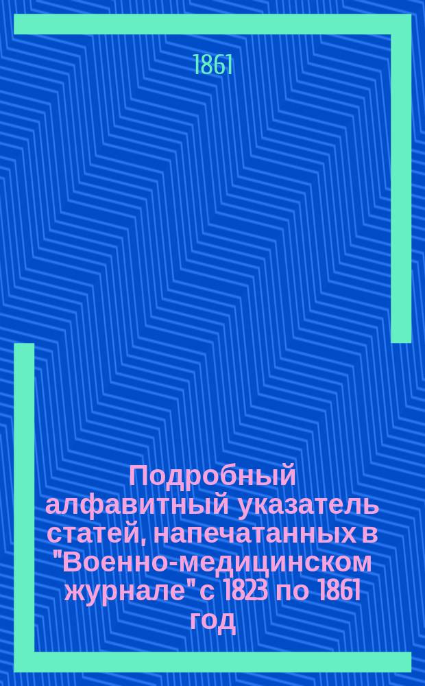 Подробный алфавитный указатель статей, напечатанных в "Военно-медицинском журнале" с 1823 по 1861 год