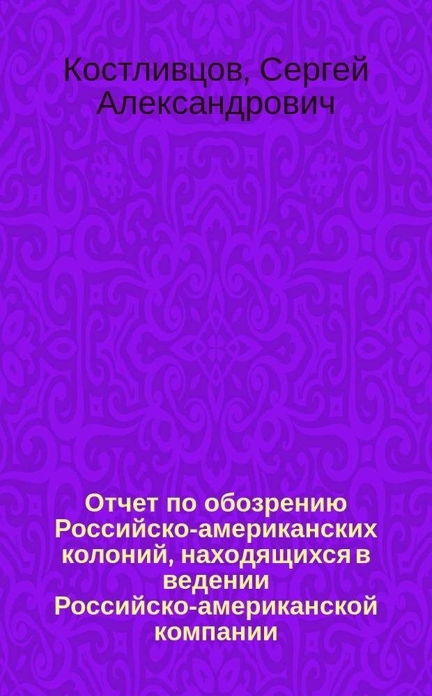 Отчет по обозрению Российско-американских колоний, [находящихся в ведении Российско-американской компании], произведенному по распоряжению господина министра финансов, действительным статским советником Р. М-ва финансов Костливцовым, в 1860 и 1861 годах