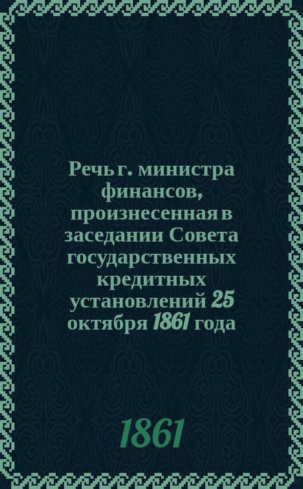 Речь г. министра финансов, произнесенная в заседании Совета государственных кредитных установлений 25 октября 1861 года, при представлении отчетов сих установлений за 1860 год