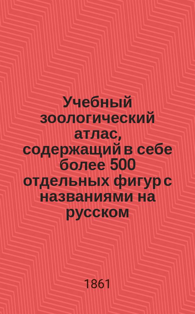 Учебный зоологический атлас, содержащий в себе более 500 отдельных фигур с названиями на русском, латинском, французском, немецком и английском языках : Выбор рисунков сделан из лучших иностр. атласов: Кювье, Бурмейстера, Рудольфа Вагнера... и др., и приспособлен к "Курсу естественной истории Михайлова"