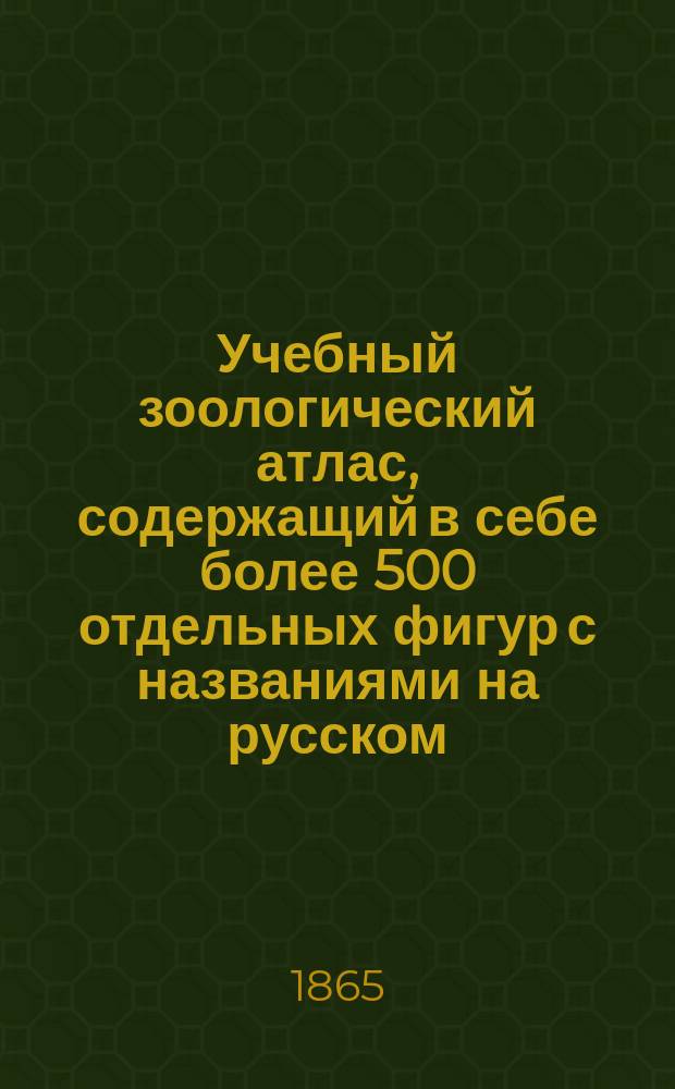 Учебный зоологический атлас, содержащий в себе более 500 отдельных фигур с названиями на русском, латинском, французском, немецком и английском языках : Выбор рисунков сделан из лучших иностр. атласов: Кювье, Бурмейстера, Рудольфа Вагнера... и др., и приспособлен к "Курсу естественной истории Михайлова"