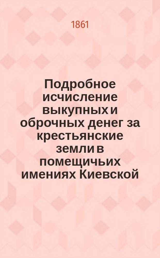 Подробное исчисление выкупных и оброчных денег за крестьянские земли в помещичьих имениях Киевской, Подольской и Волынской губерний