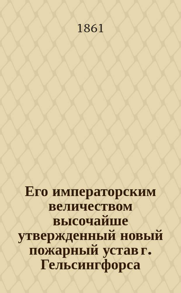 Его императорским величеством высочайше утвержденный новый пожарный устав г. Гельсингфорса : Дан 11 мая 1861