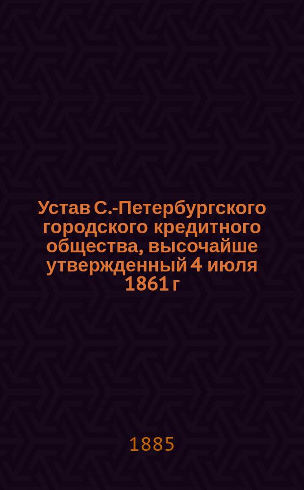 Устав С.-Петербургского городского кредитного общества, высочайше утвержденный 4 июля 1861 г.