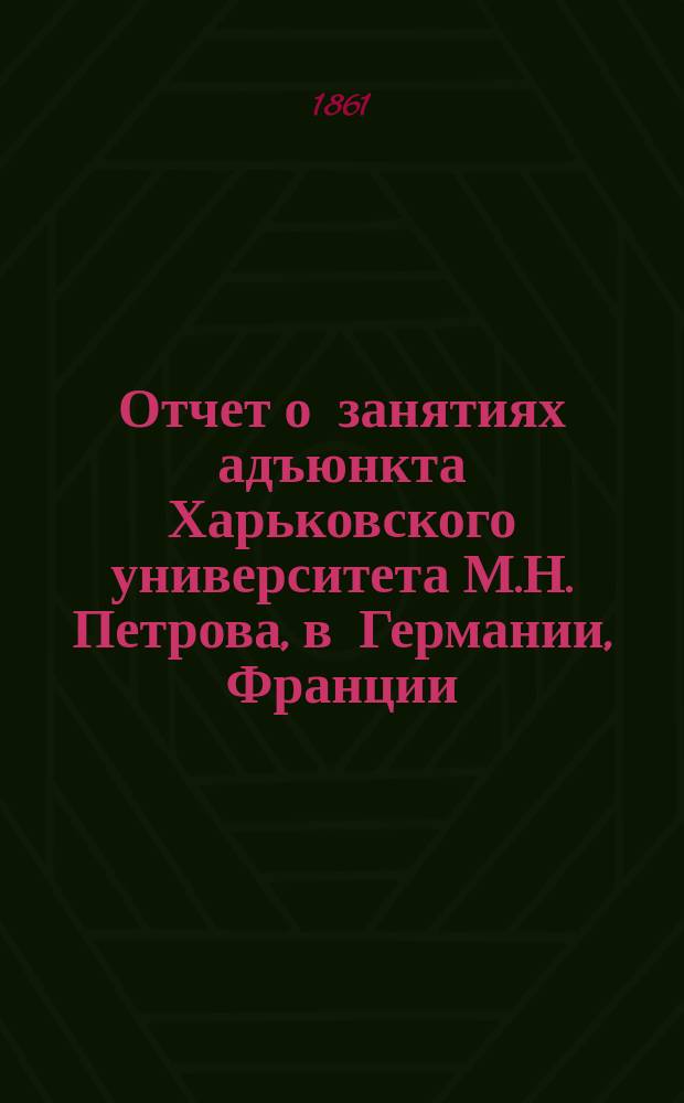 Отчет о занятиях адъюнкта Харьковского университета М.Н. Петрова, в Германии, Франции, Италии, Бельгии и Англии, с июля 1858-го по июль 1860-го года