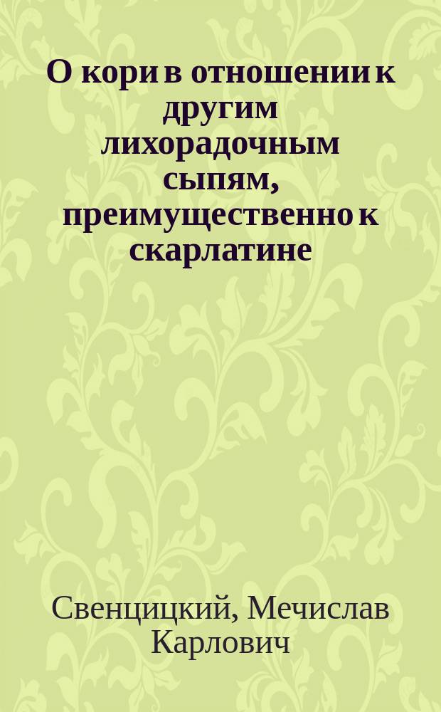 О кори в отношении к другим лихорадочным сыпям, преимущественно к скарлатине : Дис., напис. на степ. д-ра мед. Мечиславом Свенцицким