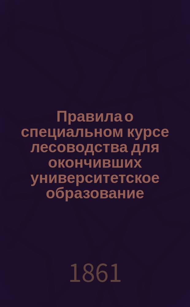 Правила о специальном курсе лесоводства для окончивших университетское образование : Утв. министром гос. имуществ 1 апр. 1861 г.