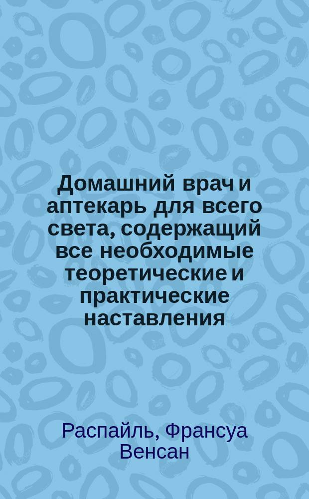 Домашний врач и аптекарь для всего света, содержащий все необходимые теоретические и практические наставления, как приготовлять и употреблять самому лекарства, предохранять и вылечивать себя скоро и дешево от большей части излечимых болезней,... по новой методе доктора Распайля : Пер. с 12 изд. Manuel annuaire de la sante на 1858 г