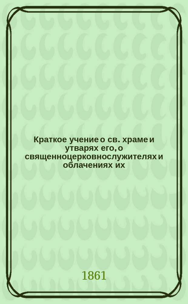 Краткое учение о св. храме и утварях его, о священноцерковнослужителях и облачениях их, составленное на основании новой скрижали