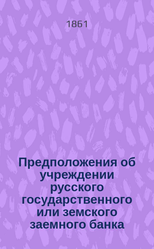 Предположения об учреждении русского государственного или земского заемного банка, как средства для наделения России надлежащим имущественным (ипотечным) кредитом для уплаты или консолидации многих частных долгов и проч., а также и для устранения некоторых из наших государственно-финансовых затруднений