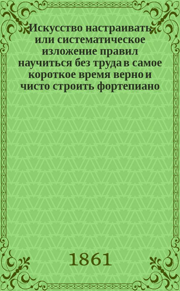 Искусство настраивать или систематическое изложение правил научиться без труда в самое короткое время верно и чисто строить фортепиано, натягивать струны и вообще поддерживать инструмент в надлежащем порядке