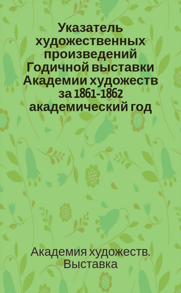 Указатель художественных произведений Годичной выставки Академии художеств за 1861-1862 академический год
