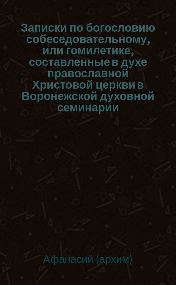 Записки по богословию собеседовательному, или гомилетике, составленные в духе православной Христовой церкви в Воронежской духовной семинарии, инспектором, архимандритом Афанасием