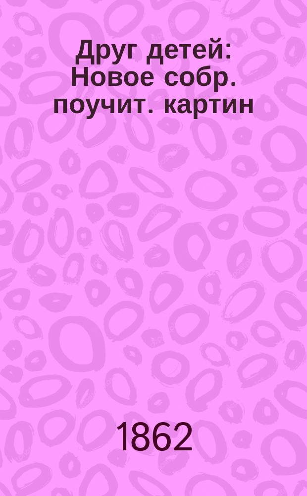 Друг детей : Новое собр. поучит. картин : Руководство к нагляд. распознаванию, размышлению, счислению и разговорам для детей от 3 до 7 лет. возраста : Назначается к употреблению в семействах и в первонач. уч-щах