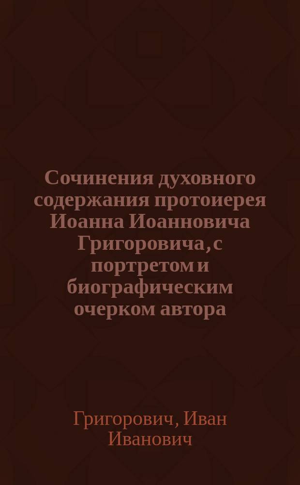 Сочинения духовного содержания протоиерея Иоанна Иоанновича Григоровича, с портретом и биографическим очерком автора, изданные Николаем Григоровичем