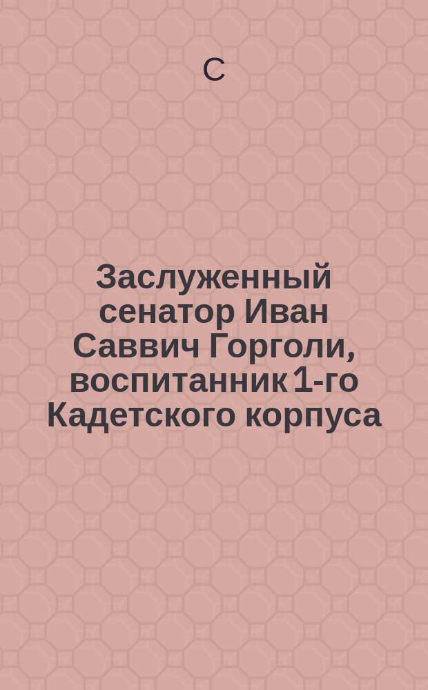 Заслуженный сенатор Иван Саввич Горголи, воспитанник 1-го Кадетского корпуса
