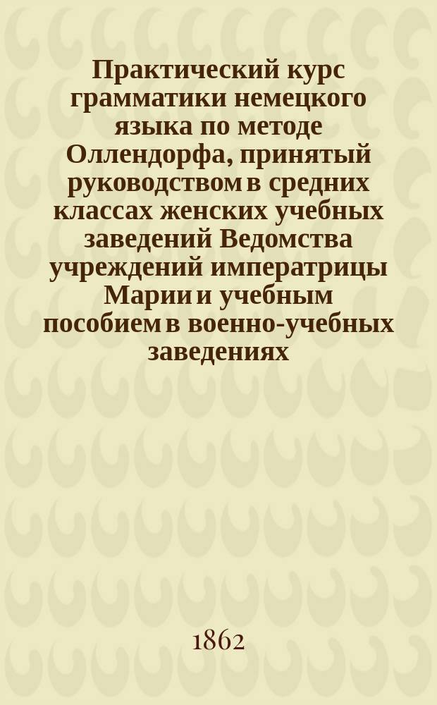 Практический курс грамматики немецкого языка по методе Оллендорфа, принятый руководством в средних классах женских учебных заведений Ведомства учреждений императрицы Марии и учебным пособием в военно-учебных заведениях