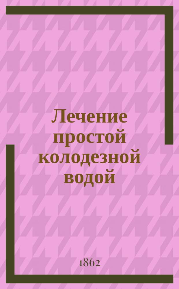 Лечение простой колодезной водой : Новое и верное открытие как при употреблении очень немногих лекарств и умерен. образе жизни вполне восстановить и укрепить свое здоровье, потерянное или вследствие изнурения сил или от чрезмер. потери соков, и навсегла уничтожить ноч. поллюции и застарелые у женщин бели, основ. на многочисл. и всегда с успехом повторяемых опытах : Для юношества, родителей и воспитателей : Пер. с 18 нем. изд., пополн. и испр