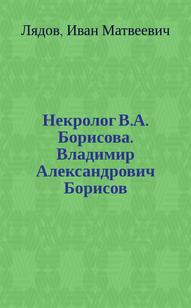 Некролог [В.А. Борисова]. Владимир Александрович Борисов : [Краткий очерк жизни и деятельности]
