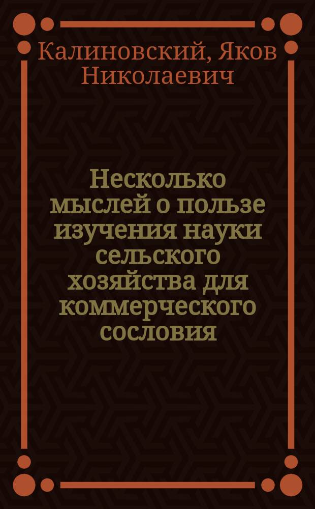 Несколько мыслей о пользе изучения науки сельского хозяйства для коммерческого сословия : Речь орд. проф. Якова Калиновского, произнес. на годич. акте Моск. практ. акад. коммерч. наук. 17 дек. 1862 г
