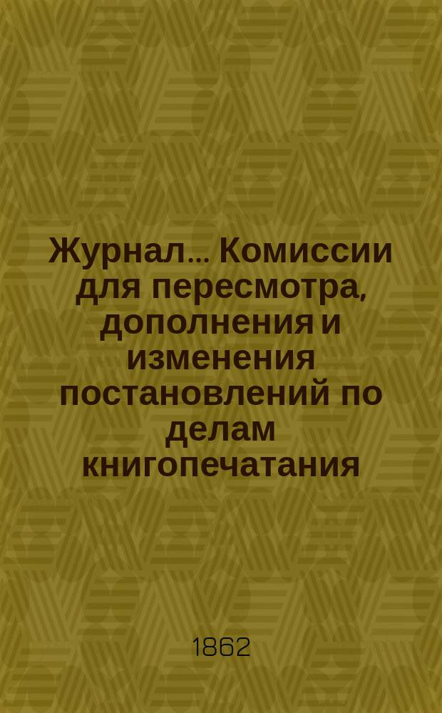 Журнал... Комиссии для пересмотра, дополнения и изменения постановлений по делам книгопечатания : № 1-. № 1 : Журнал 19-го марта 1862 г. Комиссии для пересмотра, дополнения и изменения постановлений по делам книгопечатания