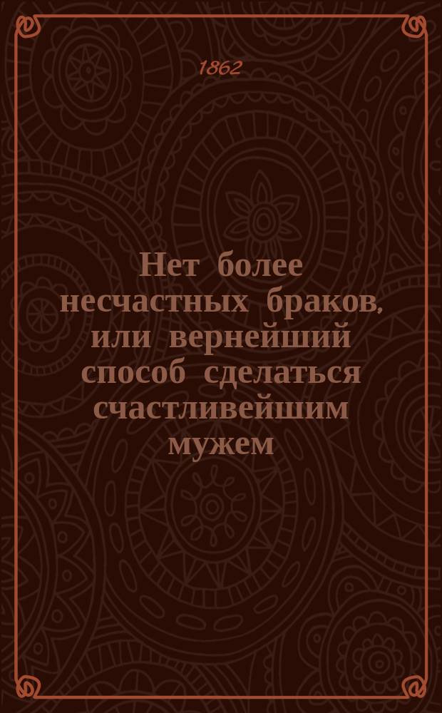 Нет более несчастных браков, или вернейший способ сделаться счастливейшим мужем : С присовокуплением некоторых правил и практ. наставлений, необходимых в супружестве : Книжка равно полез. для молодых мужчин и для девиц, а также для родителей, желающих, чтоб дочери их вышедши замуж, а сыновья женясь, были счастливы в супружестве