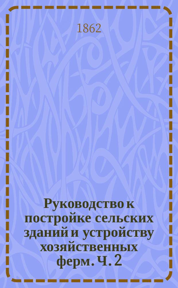 Руководство к постройке сельских зданий и устройству хозяйственных ферм. Ч. 2 : [О возведении зданий]