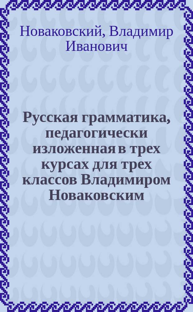 Русская грамматика, педагогически изложенная в трех курсах для трех классов Владимиром Новаковским