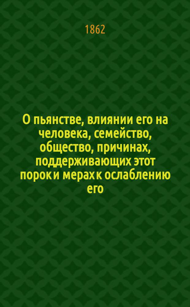 О пьянстве, влиянии его на человека, семейство, общество, причинах, поддерживающих этот порок и мерах к ослаблению его, с присовокуплением краткого наставления к подаче медицинского пособия пьяным