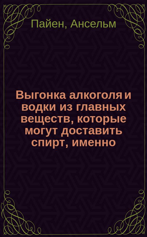 Выгонка алкоголя и водки из главных веществ, которые могут доставить спирт, именно: из вина, зернового хлеба, свеклы... и проч. : С описанием свойств и различ. прил. алкоголя в хоз. и пром. отношениях