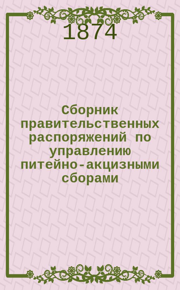 Сборник правительственных распоряжений по управлению питейно-акцизными сборами. Вып. 14 : Содержащий в себе все распоряжения по акцизам с конца августа 1872 г. и по 1 января 1874 года