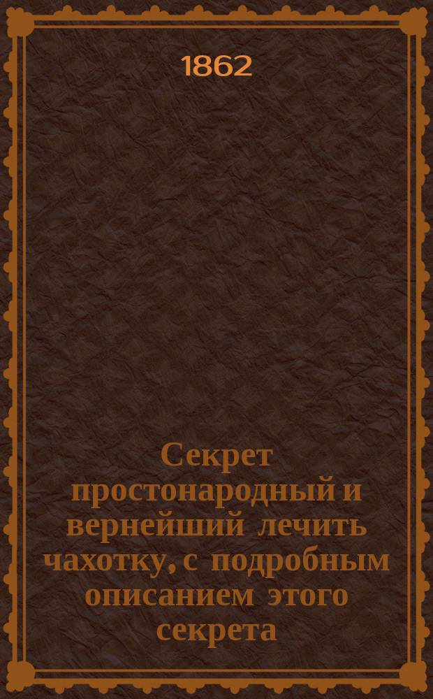 Секрет простонародный и вернейший лечить чахотку, с подробным описанием этого секрета : Из советов стосемилет. старца Лазаря Андреева