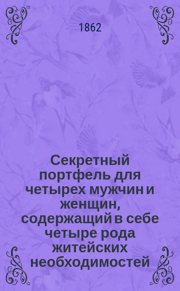 Секретный портфель для четырех мужчин и женщин, содержащий в себе четыре рода житейских необходимостей: 1. Правила светских приличий или искусство быть принятым и уважаемым во всех классах общества. 2. Гигиена красоты или истинный способ к усовершенствованию, поддержанию и восстановлению красоты лица и всего тела. 3. Физические и нравственные отношения мужчины и женщины. 4. Искусство сделаться певцом, усовершенствовать голос и восстановить утраченную способность пения