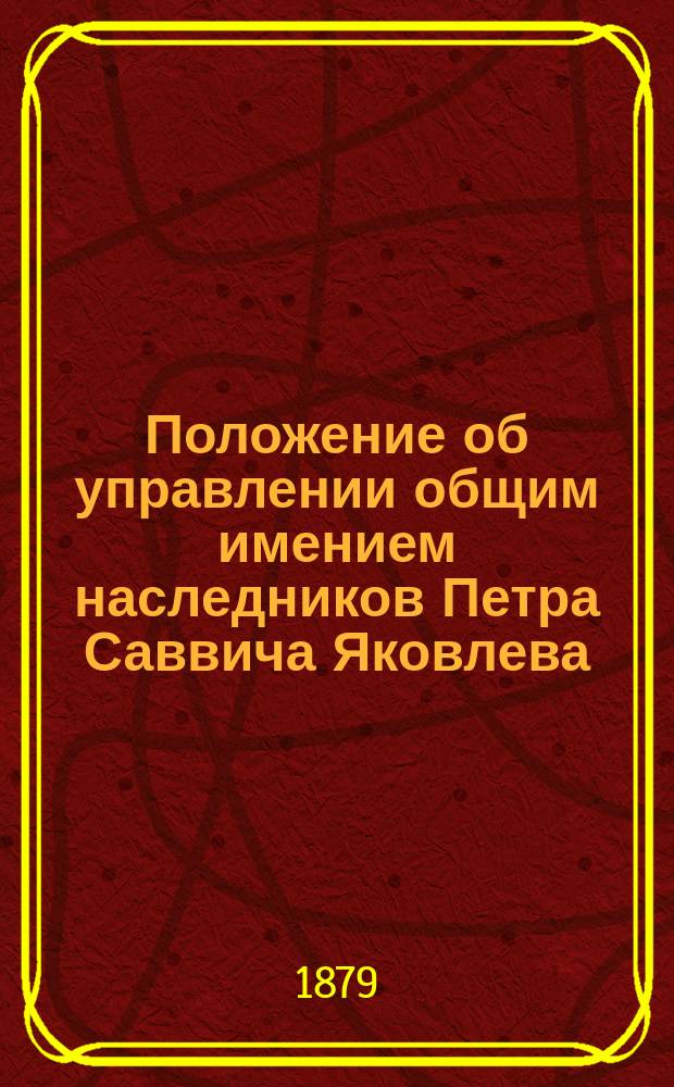 Положение об управлении общим имением наследников Петра Саввича Яковлева : Утв. 29 дек. 1878 г.