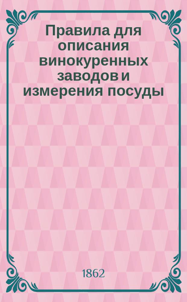 Правила для описания винокуренных заводов и измерения посуды : Утв. управляющим М-вом фин. 7 мая 1862 г. : С прил.
