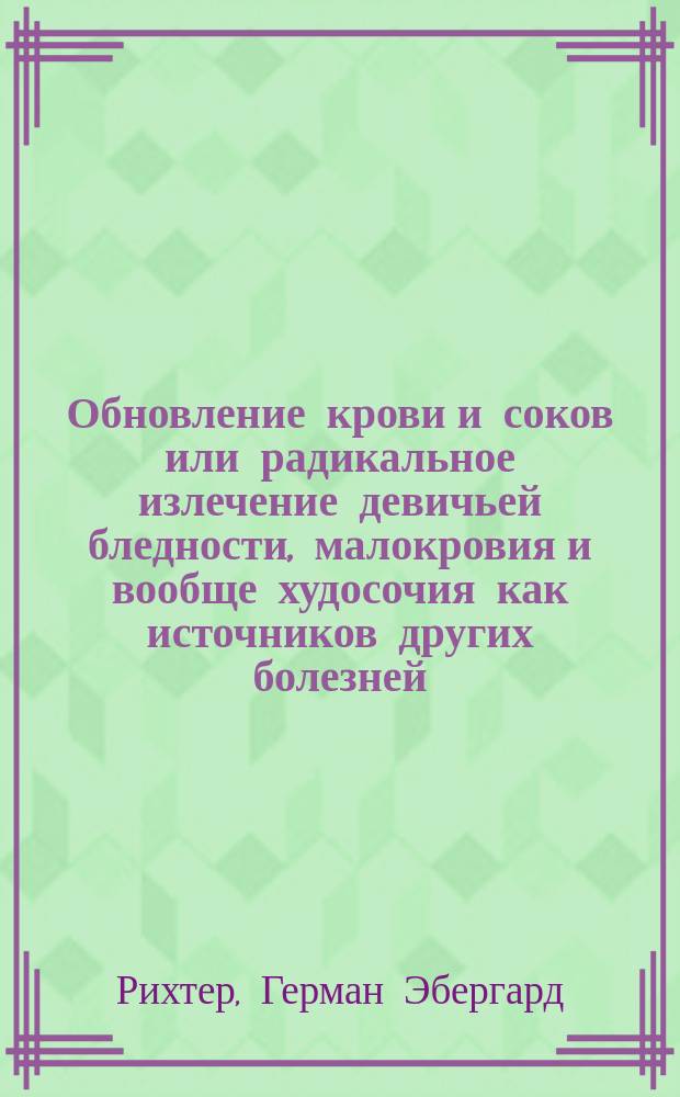 Обновление крови и соков или радикальное излечение девичьей бледности, малокровия и вообще худосочия как источников других болезней, имеющих пагубное влияние на весь род человеческий : С показанием средств к предохранению себя от этих болезней и способов обществ. попечения о сохранении здоровья : Соч. Г.Э. Рихтера, назнач. для родителей и воспитателей, больных и врачей : Пер. с нем