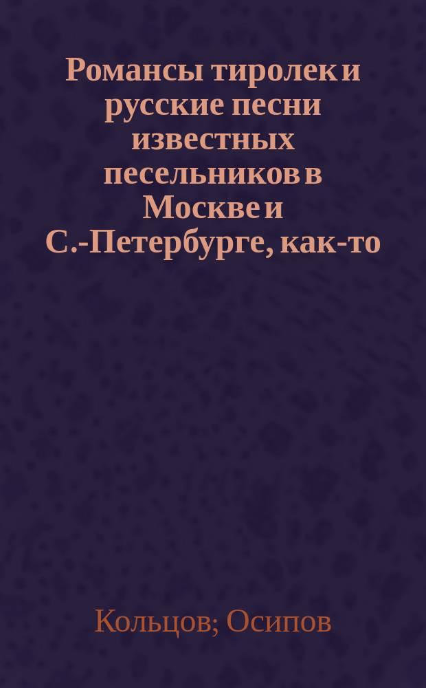 Романсы тиролек и русские песни известных песельников в Москве и С.-Петербурге, как-то: Кольцова, Осипова, Федорова, Соколова, Мальчугина и Молчанова