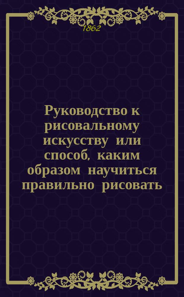 Руководство к рисовальному искусству или способ, каким образом научиться правильно рисовать, состоящий из многоразличных предметов
