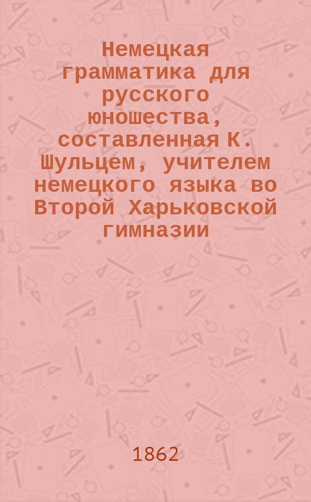 Немецкая грамматика для русского юношества, составленная К. Шульцем, учителем немецкого языка во Второй Харьковской гимназии : В 3 ч